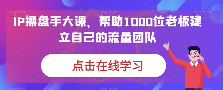 IP-操盘手大课，帮助1000位老板建立自己的流量团队（13节课）网创吧-网创项目资源站-副业项目-创业项目-搞钱项目恒杨云站