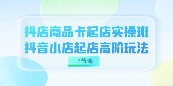 抖店-商品卡起店实战班，抖音小店起店高阶玩法（7节课）网创吧-网创项目资源站-副业项目-创业项目-搞钱项目恒杨云站