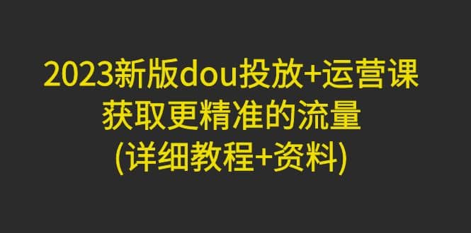 2023新版dou投放+运营课：获取更精准的流量(详细教程+资料)无水印网创吧-网创项目资源站-副业项目-创业项目-搞钱项目恒杨云站