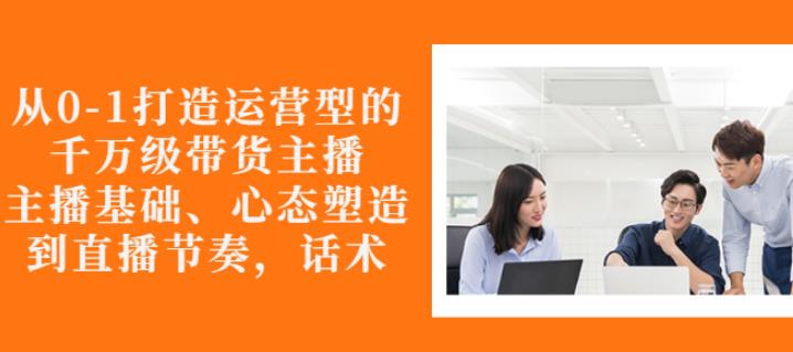 从0-1打造运营型的带货主播：主播基础、心态塑造，能力培养到直播节奏，话术进行全面讲解网创吧-网创项目资源站-副业项目-创业项目-搞钱项目恒杨云站