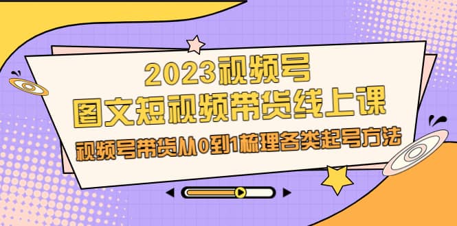 2023视频号-图文短视频带货线上课，视频号带货从0到1梳理各类起号方法网创吧-网创项目资源站-副业项目-创业项目-搞钱项目恒杨云站