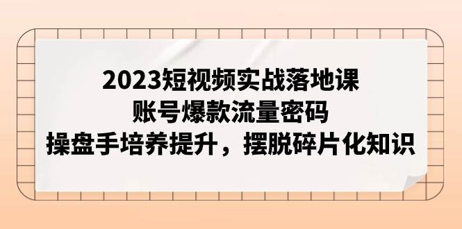 2023短视频实战落地课，账号爆款流量密码，操盘手培养提升，摆脱碎片化知识网创吧-网创项目资源站-副业项目-创业项目-搞钱项目恒杨云站
