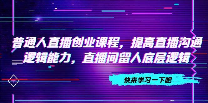普通人直播创业课程，提高直播沟通逻辑能力，直播间留人底层逻辑（10节）网创吧-网创项目资源站-副业项目-创业项目-搞钱项目恒杨云站