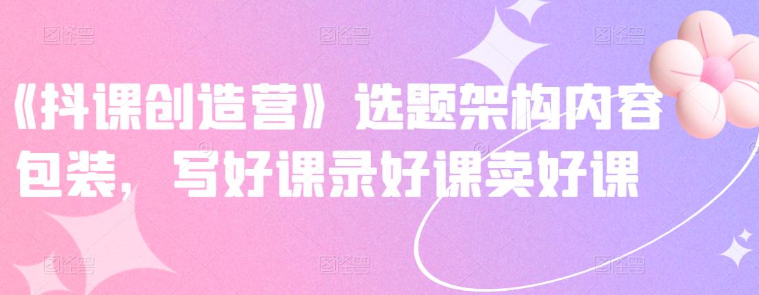 《抖课创造营》选题架构内容包装，写好课录好课卖好课网创吧-网创项目资源站-副业项目-创业项目-搞钱项目恒杨云站