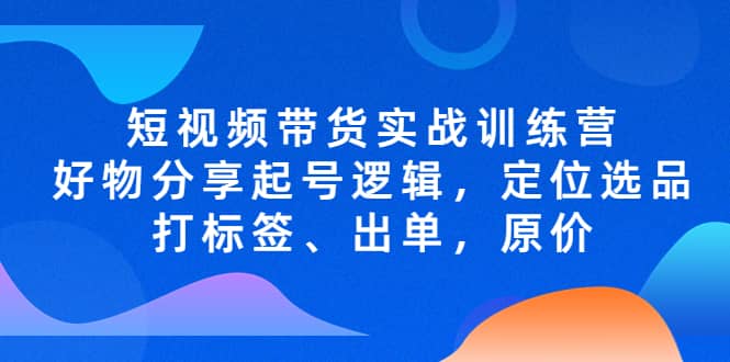短视频带货实战训练营，好物分享起号逻辑，定位选品打标签、出单，原价网创吧-网创项目资源站-副业项目-创业项目-搞钱项目恒杨云站