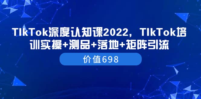 TIkTok深度认知课2022，TIkTok培训实操+测品+落地+矩阵引流（价值698）网创吧-网创项目资源站-副业项目-创业项目-搞钱项目恒杨云站