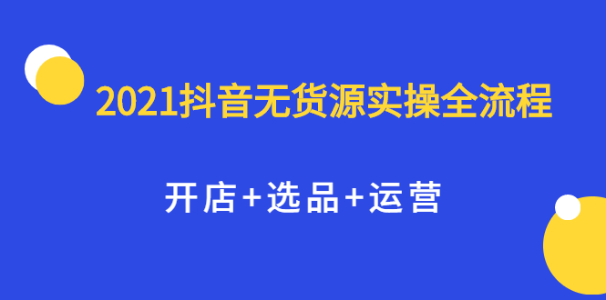 2021抖音无货源实操全流程，开店+选品+运营，全职兼职都可操作网创吧-网创项目资源站-副业项目-创业项目-搞钱项目恒杨云站