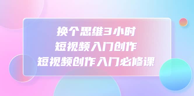 换个思维3小时短视频入门创作，短视频创作入门必修课网创吧-网创项目资源站-副业项目-创业项目-搞钱项目恒杨云站