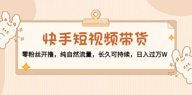 快手短视频带货：零粉丝开撸，纯自然流量，长久可持续网创吧-网创项目资源站-副业项目-创业项目-搞钱项目恒杨云站