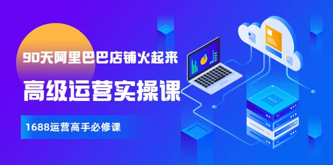 【90天阿里巴巴店铺火起来】高级运营实操课，1688运营高手必修课网创吧-网创项目资源站-副业项目-创业项目-搞钱项目恒杨云站