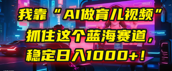 我靠“AI做育儿视频”，抓住这个蓝海赛道，稳定日入1000+！网创吧-网创项目资源站-副业项目-创业项目-搞钱项目恒杨云站