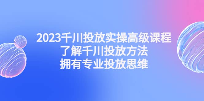 2023千川投放实操高级课程：了解千川投放方法，拥有专业投放思维网创吧-网创项目资源站-副业项目-创业项目-搞钱项目恒杨云站