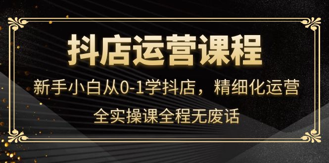 抖店运营，新手小白从0-1学抖店，精细化运营，全实操课全程无废话网创吧-网创项目资源站-副业项目-创业项目-搞钱项目恒杨云站
