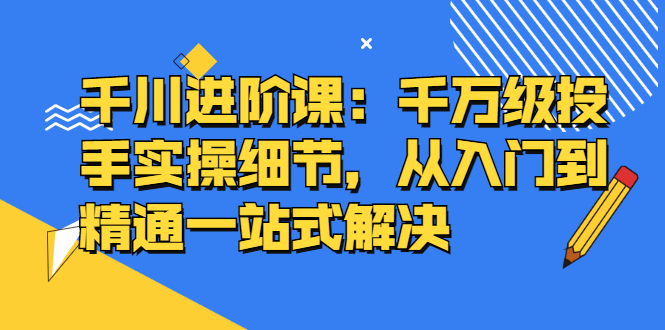 千川进阶课：千川投放细节实操，从入门到精通一站式解决网创吧-网创项目资源站-副业项目-创业项目-搞钱项目恒杨云站