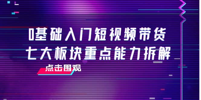 0基础入门短视频带货，七大板块重点能力拆解，7节精品课4小时干货网创吧-网创项目资源站-副业项目-创业项目-搞钱项目恒杨云站