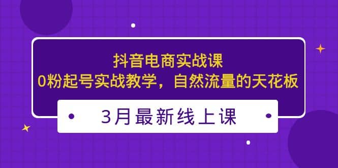 3月最新抖音电商实战课：0粉起号实战教学，自然流量的天花板网创吧-网创项目资源站-副业项目-创业项目-搞钱项目恒杨云站