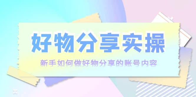 好物分享实操：新手如何做好物分享的账号内容，实操教学网创吧-网创项目资源站-副业项目-创业项目-搞钱项目恒杨云站