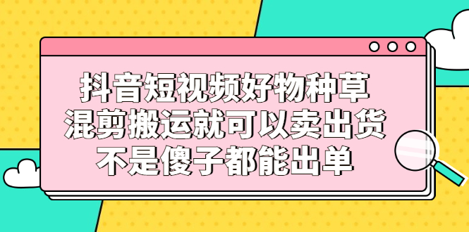 抖音短视频好物种草，混剪搬运就可以卖出货，不是傻子都能出单网创吧-网创项目资源站-副业项目-创业项目-搞钱项目恒杨云站