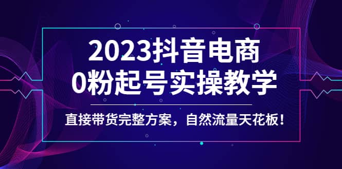 2023抖音电商0粉起号实操教学，直接带货完整方案，自然流量天花板网创吧-网创项目资源站-副业项目-创业项目-搞钱项目恒杨云站