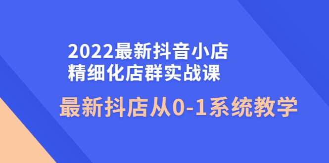 2022最新抖音小店精细化店群实战课，最新抖店从0-1系统教学网创吧-网创项目资源站-副业项目-创业项目-搞钱项目恒杨云站