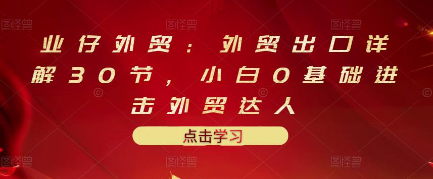 业仔外贸：外贸出口详解30节，小白0基础进击外贸达人 价值666元网创吧-网创项目资源站-副业项目-创业项目-搞钱项目恒杨云站