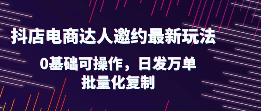 抖店电商达人邀约最新玩法，0基础可操作，日发万单，批量化复制网创吧-网创项目资源站-副业项目-创业项目-搞钱项目恒杨云站