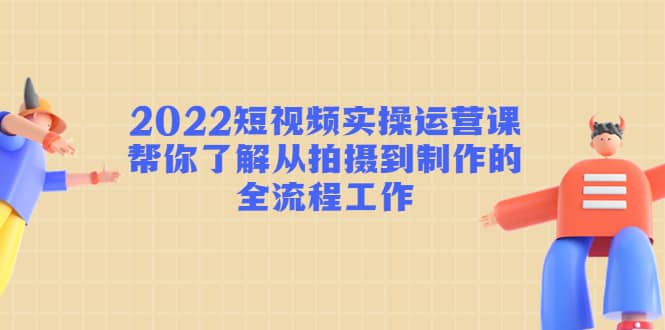 2022短视频实操运营课：帮你了解从拍摄到制作的全流程工作网创吧-网创项目资源站-副业项目-创业项目-搞钱项目恒杨云站
