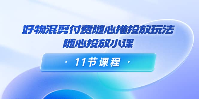 好物混剪付费随心推投放玩法，随心投放小课（11节课程）网创吧-网创项目资源站-副业项目-创业项目-搞钱项目恒杨云站