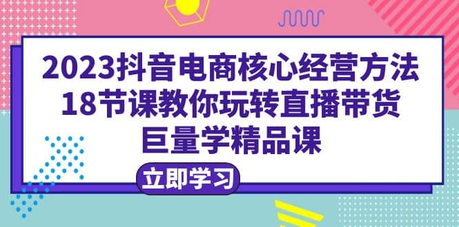 2023抖音电商核心经营方法：18节课教你玩转直播带货，巨量学精品课网创吧-网创项目资源站-副业项目-创业项目-搞钱项目恒杨云站
