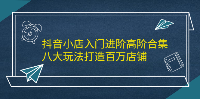 抖音小店入门进阶高阶合集，八大玩法打造百万店铺网创吧-网创项目资源站-副业项目-创业项目-搞钱项目恒杨云站