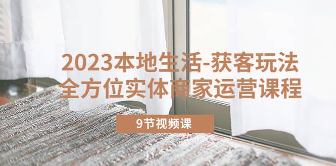 2023本地生活-获客玩法，全方位实体商家运营课程（9节视频课）网创吧-网创项目资源站-副业项目-创业项目-搞钱项目恒杨云站
