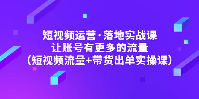 短视频运营·落地实战课 让账号有更多的流量（短视频流量+带货出单实操）网创吧-网创项目资源站-副业项目-创业项目-搞钱项目恒杨云站
