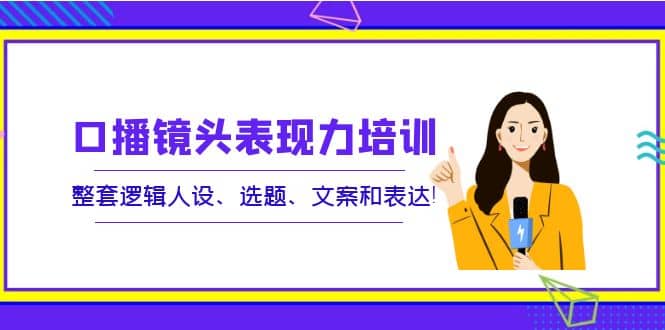 口播镜头表现力培训：整套逻辑人设、选题、文案和表达网创吧-网创项目资源站-副业项目-创业项目-搞钱项目恒杨云站