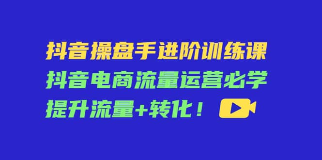 抖音操盘手进阶训练课：抖音电商流量运营必学，提升流量+转化网创吧-网创项目资源站-副业项目-创业项目-搞钱项目恒杨云站