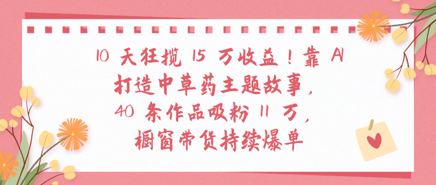 10天狂揽 15 万收益!靠 A打造中草药主题故事40 条作品吸粉11万橱窗带货持续爆单网创吧-网创项目资源站-副业项目-创业项目-搞钱项目恒杨云站