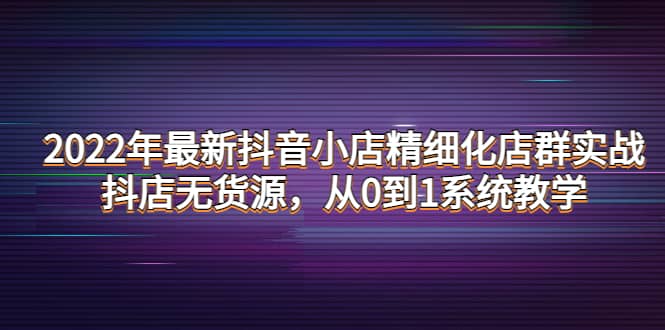 2022年最新抖音小店精细化店群实战，抖店无货源，从0到1系统教学网创吧-网创项目资源站-副业项目-创业项目-搞钱项目恒杨云站