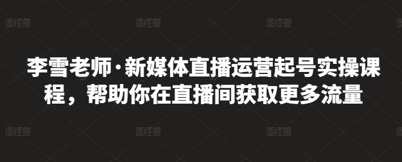李雪老师·新媒体直播运营起号实操课程，帮助你在直播间获取更多流量网创吧-网创项目资源站-副业项目-创业项目-搞钱项目恒杨云站