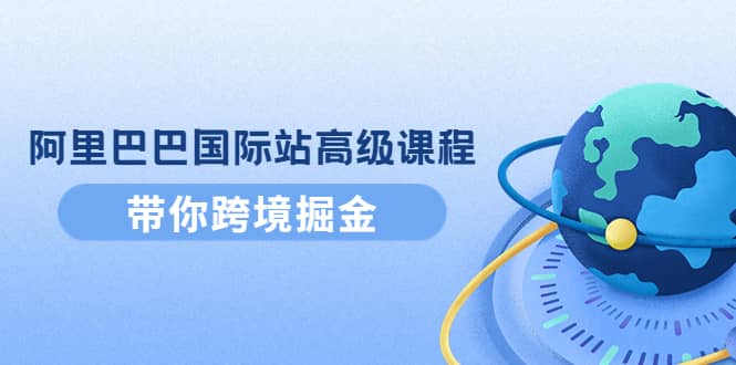 阿里巴巴国际站高级课程：带你跨境掘金，选品+优化+广告+推广网创吧-网创项目资源站-副业项目-创业项目-搞钱项目恒杨云站