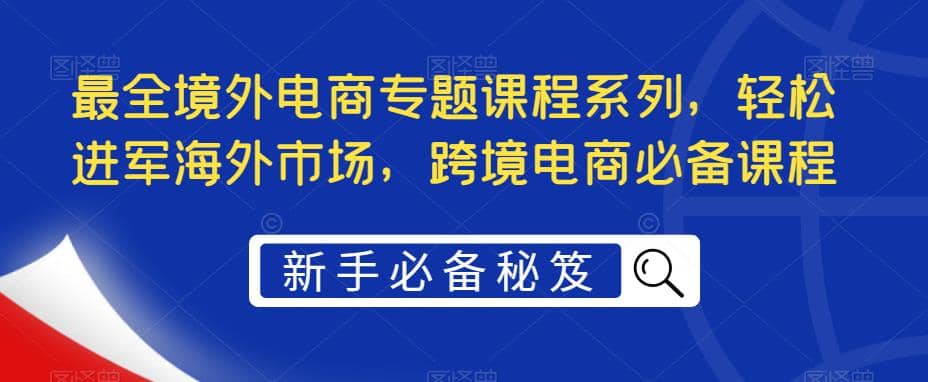 最全境外电商专题课程系列，轻松进军海外市场，跨境电商必备课程网创吧-网创项目资源站-副业项目-创业项目-搞钱项目恒杨云站