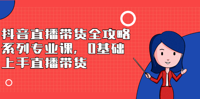 抖音直播带货全攻略系列专业课，0基础上手直播带货网创吧-网创项目资源站-副业项目-创业项目-搞钱项目恒杨云站