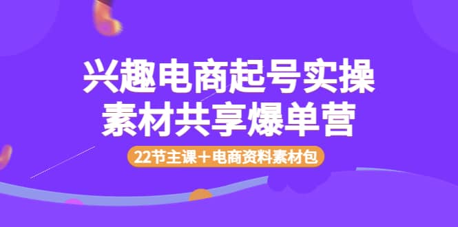 兴趣电商起号实操素材共享爆单营（22节主课＋电商资料素材包）网创吧-网创项目资源站-副业项目-创业项目-搞钱项目恒杨云站