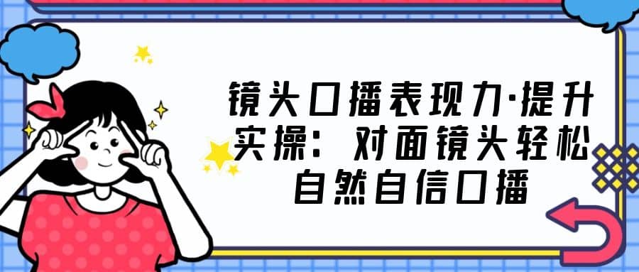 镜头口播表现力·提升实操：对面镜头轻松自然自信口播（23节课）网创吧-网创项目资源站-副业项目-创业项目-搞钱项目恒杨云站