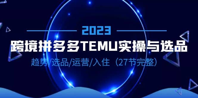 2023跨境·拼多多·TEMU实操与选品，趋势·选品·运营·入住（27节完整）网创吧-网创项目资源站-副业项目-创业项目-搞钱项目恒杨云站