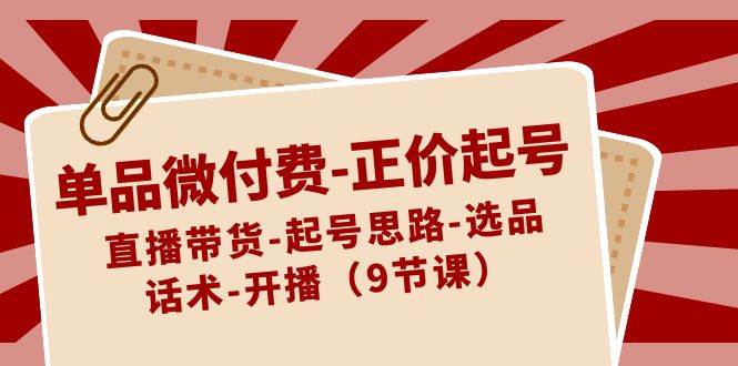 单品微付费-正价起号：直播带货-起号思路-选品-话术-开播（9节课）网创吧-网创项目资源站-副业项目-创业项目-搞钱项目恒杨云站