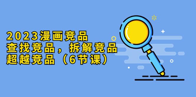 2023漫画竞品，查找竞品，拆解竞品，超越竞品（6节课）网创吧-网创项目资源站-副业项目-创业项目-搞钱项目恒杨云站