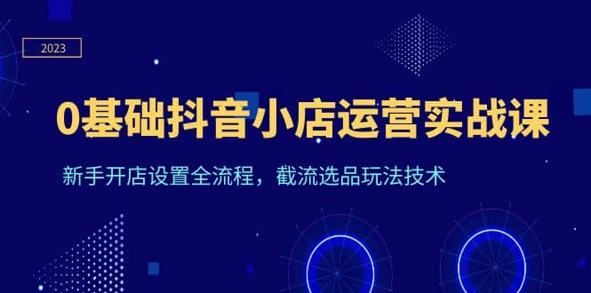 0基础抖音小店运营实战课，新手开店设置全流程，截流选品玩法技术网创吧-网创项目资源站-副业项目-创业项目-搞钱项目恒杨云站