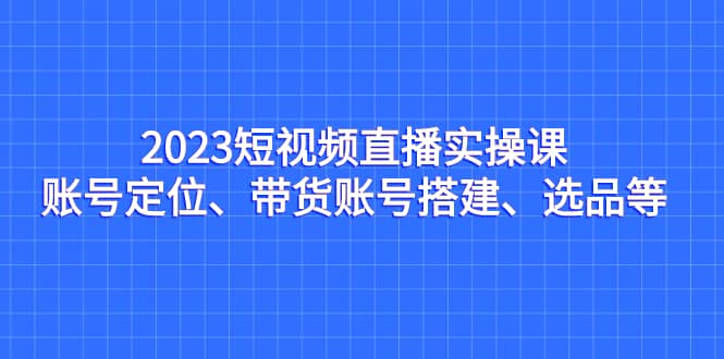 2023短视频直播实操课，账号定位、带货账号搭建、选品等网创吧-网创项目资源站-副业项目-创业项目-搞钱项目恒杨云站