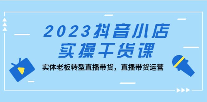 2023抖音小店实操干货课：实体老板转型直播带货，直播带货运营网创吧-网创项目资源站-副业项目-创业项目-搞钱项目恒杨云站