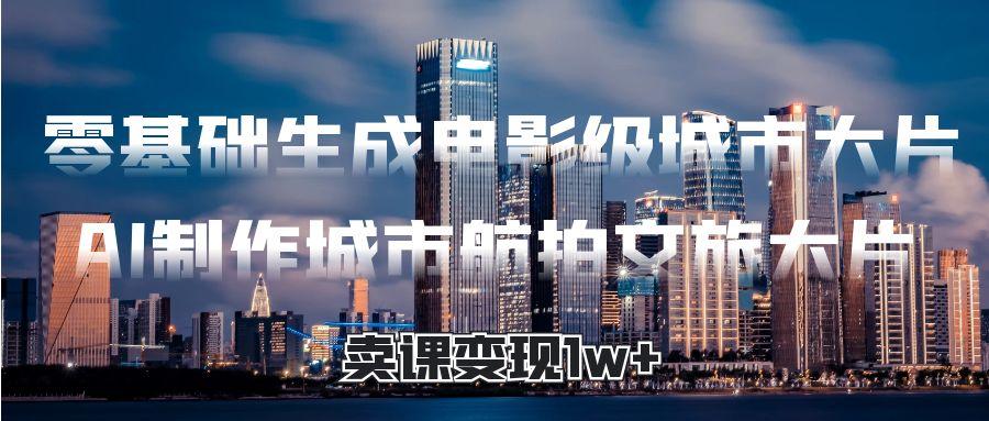 零基础生成电影级城市大片，AI制作城市航拍文旅大片，卖课变现1w+网创吧-网创项目资源站-副业项目-创业项目-搞钱项目恒杨云站