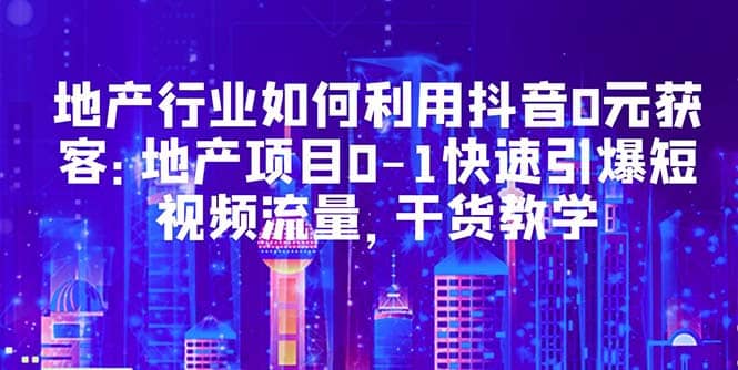 地产行业如何利用抖音0元获客：地产项目0-1快速引爆短视频流量，干货教学网创吧-网创项目资源站-副业项目-创业项目-搞钱项目恒杨云站